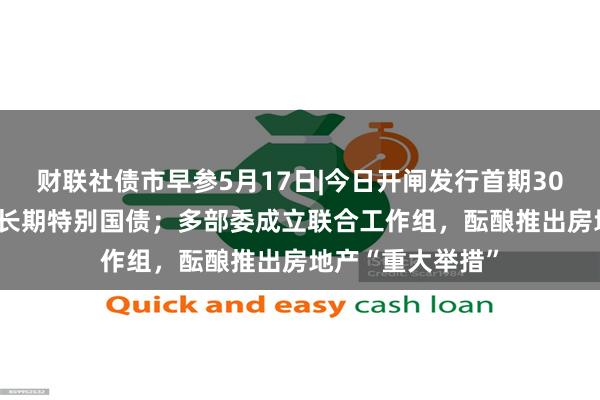 财联社债市早参5月17日|今日开闸发行首期30年规模400亿超长期特别国债；多部委成立联合工作组，酝酿推出房地产“重大举措”