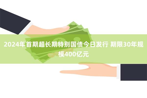 2024年首期超长期特别国债今日发行 期限30年规模400亿元