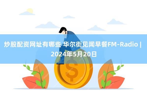 炒股配资网址有哪些 华尔街见闻早餐FM-Radio | 2024年5月20日