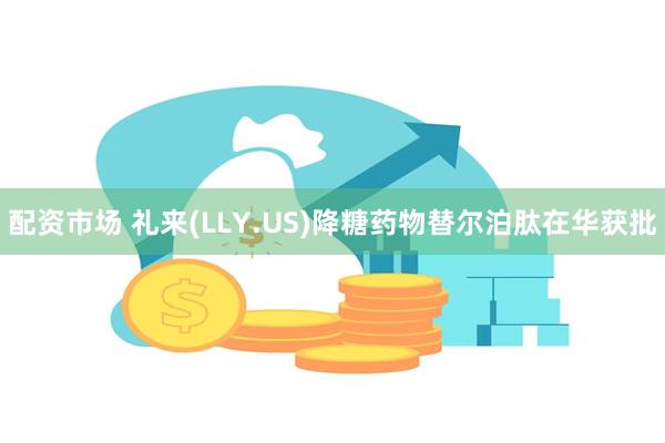 配资市场 礼来(LLY.US)降糖药物替尔泊肽在华获批