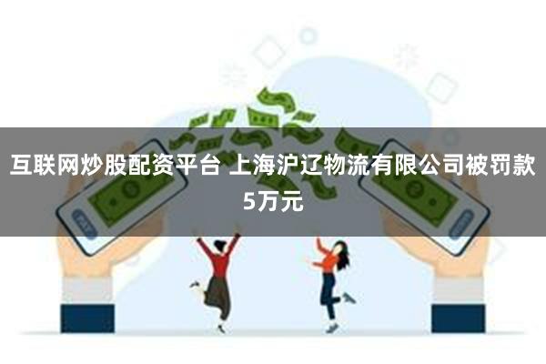 互联网炒股配资平台 上海沪辽物流有限公司被罚款5万元