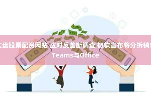 实盘股票配资网站 应对反垄断调查 微软宣布将分拆销售Teams与Office