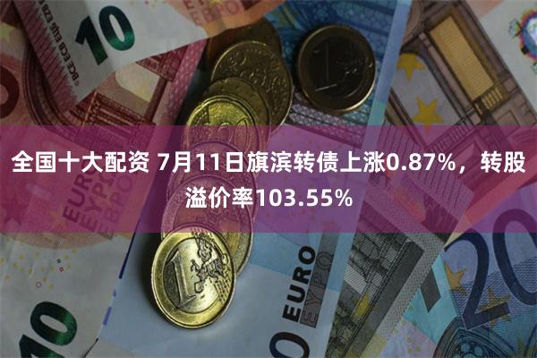 全国十大配资 7月11日旗滨转债上涨0.87%，转股溢价率103.55%