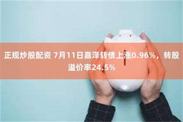 正规炒股配资 7月11日嘉泽转债上涨0.96%，转股溢价率24.5%