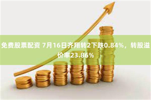 免费股票配资 7月16日齐翔转2下跌0.84%，转股溢价率23.86%