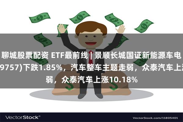 聊城股票配资 ETF最前线 | 景顺长城国证新能源车电池ETF(159757)下跌1.85%，汽车整车主题走弱，众泰汽车上涨10.18%