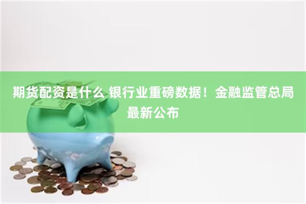 期货配资是什么 银行业重磅数据！金融监管总局最新公布