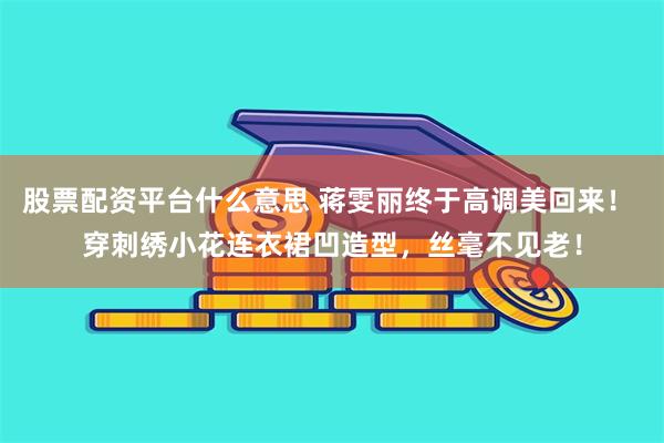 股票配资平台什么意思 蒋雯丽终于高调美回来！ 穿刺绣小花连衣裙凹造型，丝毫不见老！