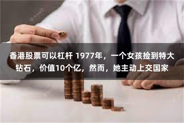 香港股票可以杠杆 1977年，一个女孩捡到特大钻石，价值10个亿，然而，她主动上交国家