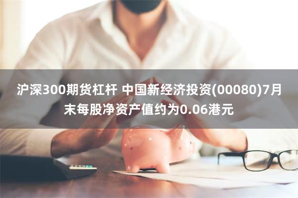 沪深300期货杠杆 中国新经济投资(00080)7月末每股净资产值约为0.06港元