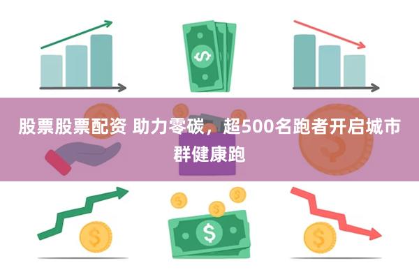 股票股票配资 助力零碳，超500名跑者开启城市群健康跑