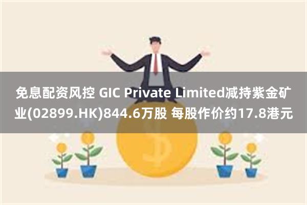 免息配资风控 GIC Private Limited减持紫金矿业(02899.HK)844.6万股 每股作价约17.8港元