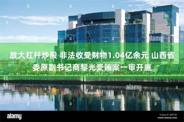 放大杠杆炒股 非法收受财物1.04亿余元 山西省委原副书记商黎光受贿案一审开庭