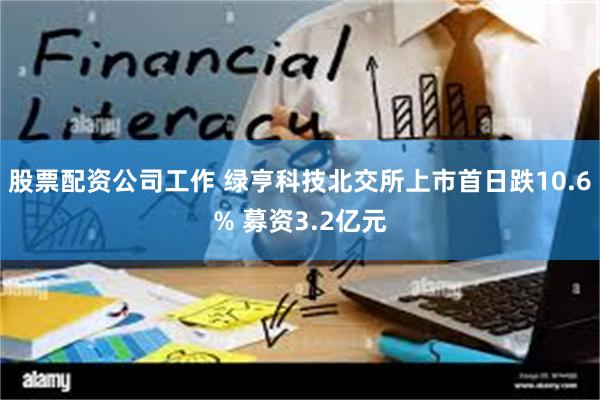 股票配资公司工作 绿亨科技北交所上市首日跌10.6% 募资3.2亿元