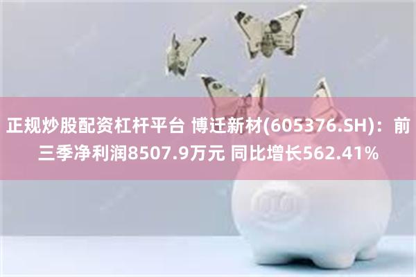 正规炒股配资杠杆平台 博迁新材(605376.SH)：前三季净利润8507.9万元 同比增长562.41%