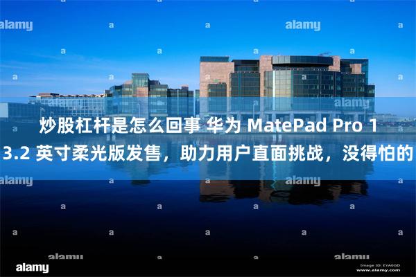 炒股杠杆是怎么回事 华为 MatePad Pro 13.2 英寸柔光版发售，助力用户直面挑战，没得怕的