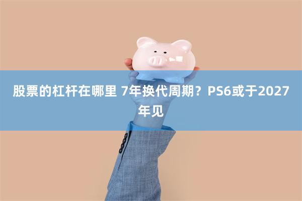 股票的杠杆在哪里 7年换代周期？PS6或于2027年见