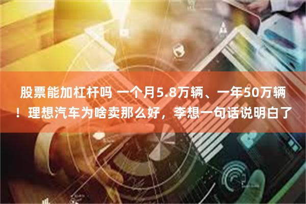 股票能加杠杆吗 一个月5.8万辆、一年50万辆！理想汽车为啥卖那么好，李想一句话说明白了