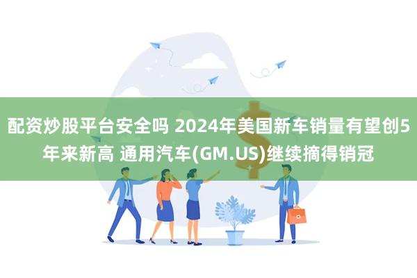 配资炒股平台安全吗 2024年美国新车销量有望创5年来新高 通用汽车(GM.US)继续摘得销冠