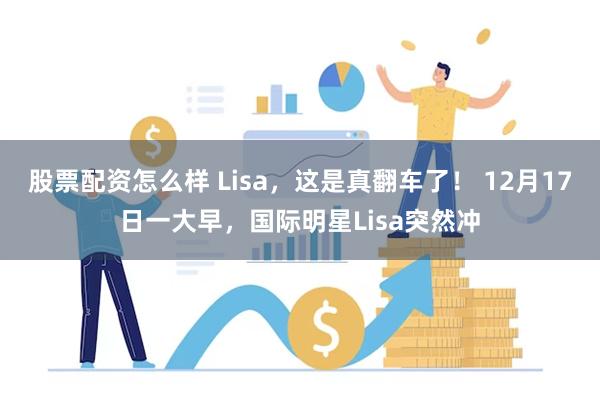 股票配资怎么样 Lisa，这是真翻车了！ 12月17日一大早，国际明星Lisa突然冲