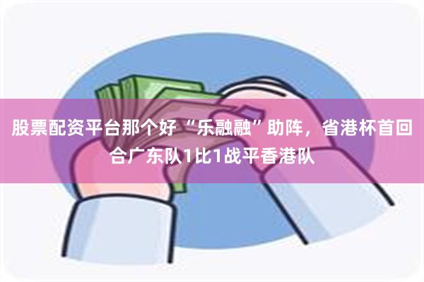 股票配资平台那个好 “乐融融”助阵，省港杯首回合广东队1比1战平香港队