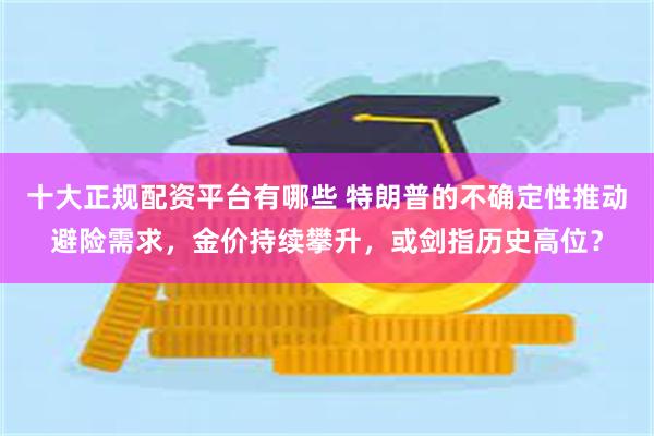 十大正规配资平台有哪些 特朗普的不确定性推动避险需求，金价持续攀升，或剑指历史高位？