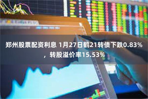 郑州股票配资利息 1月27日鹤21转债下跌0.83%，转股溢价率15.53%