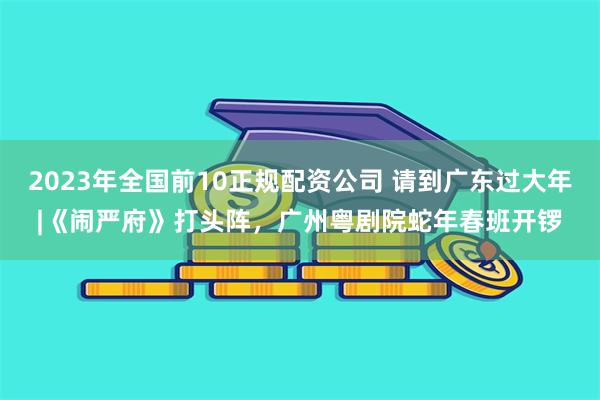 2023年全国前10正规配资公司 请到广东过大年|《闹严府》打头阵，广州粤剧院蛇年春班开锣