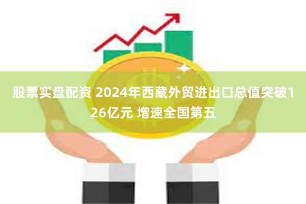 股票实盘配资 2024年西藏外贸进出口总值突破126亿元 增速全国第五