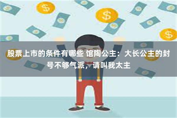 股票上市的条件有哪些 馆陶公主：大长公主的封号不够气派，请叫我太主