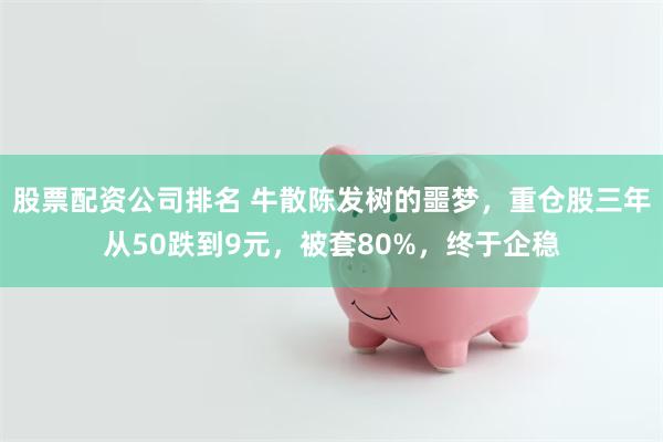 股票配资公司排名 牛散陈发树的噩梦，重仓股三年从50跌到9元，被套80%，终于企稳