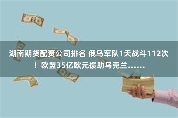 湖南期货配资公司排名 俄乌军队1天战斗112次！欧盟35亿欧元援助乌克兰……