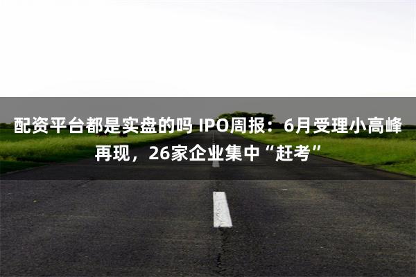 配资平台都是实盘的吗 IPO周报：6月受理小高峰再现，26家企业集中“赶考”