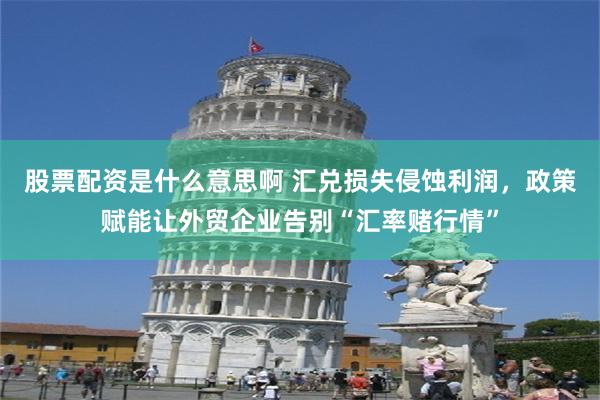 股票配资是什么意思啊 汇兑损失侵蚀利润，政策赋能让外贸企业告别“汇率赌行情”