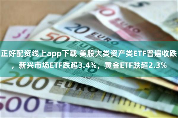 正好配资线上app下载 美股大类资产类ETF普遍收跌，新兴市场ETF跌超3.4%，黄金ETF跌超2.3%
