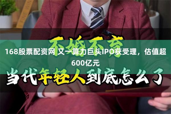 168股票配资网 又一算力巨头IPO获受理，估值超600亿元
