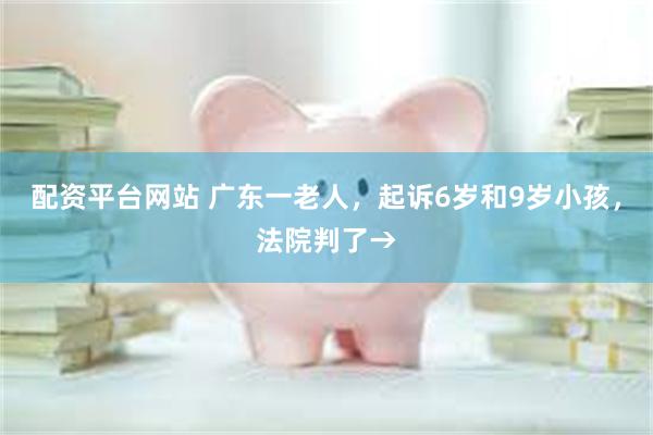 配资平台网站 广东一老人，起诉6岁和9岁小孩，法院判了→