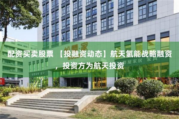 配资买卖股票 【投融资动态】航天氢能战略融资，投资方为航天投资
