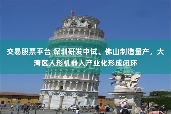 交易股票平台 深圳研发中试、佛山制造量产，大湾区人形机器人产业化形成闭环