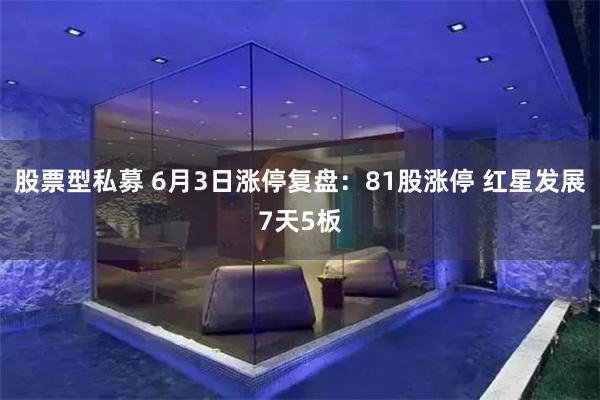 股票型私募 6月3日涨停复盘：81股涨停 红星发展7天5板