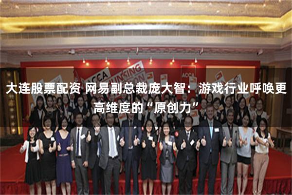 大连股票配资 网易副总裁庞大智：游戏行业呼唤更高维度的“原创力”