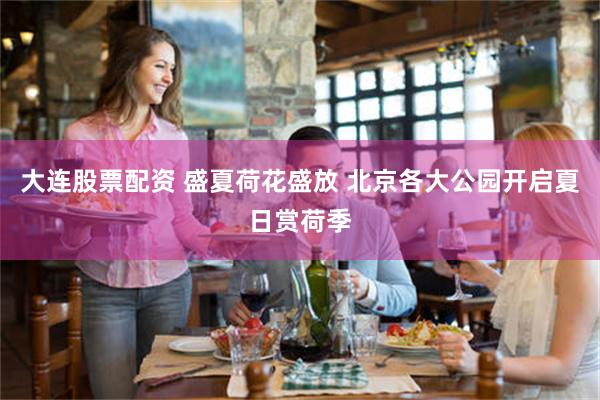 大连股票配资 盛夏荷花盛放 北京各大公园开启夏日赏荷季