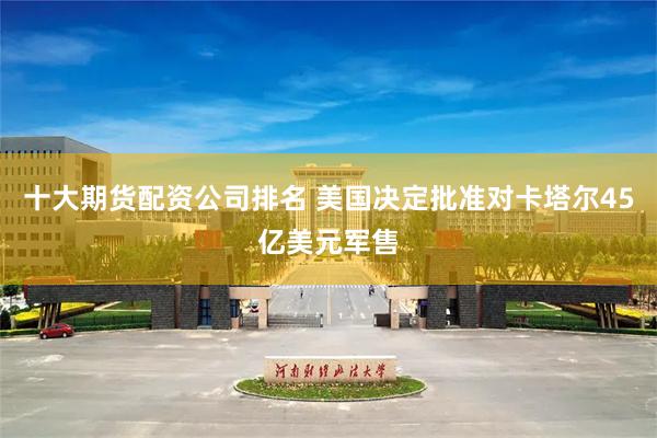 十大期货配资公司排名 美国决定批准对卡塔尔45亿美元军售