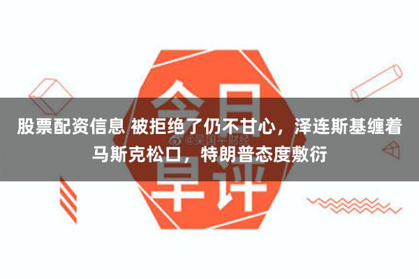 股票配资信息 被拒绝了仍不甘心，泽连斯基缠着马斯克松口，特朗普态度敷衍