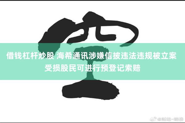借钱杠杆炒股 海希通讯涉嫌信披违法违规被立案 受损股民可进行预登记索赔