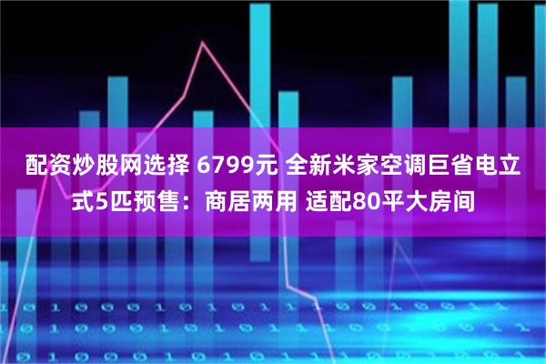 配资炒股网选择 6799元 全新米家空调巨省电立式5匹预售：商居两用 适配80平大房间