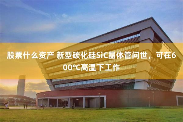 股票什么资产 新型碳化硅SiC晶体管问世，可在600℃高温下工作