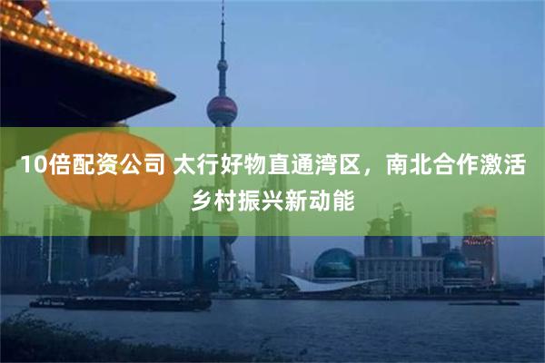 10倍配资公司 太行好物直通湾区，南北合作激活乡村振兴新动能