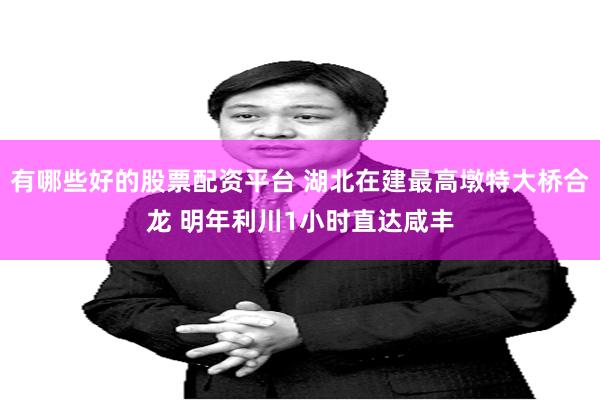 有哪些好的股票配资平台 湖北在建最高墩特大桥合龙 明年利川1小时直达咸丰