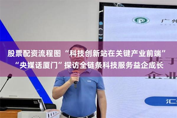 股票配资流程图 “科技创新站在关键产业前端” “央媒话厦门”探访全链条科技服务益企成长